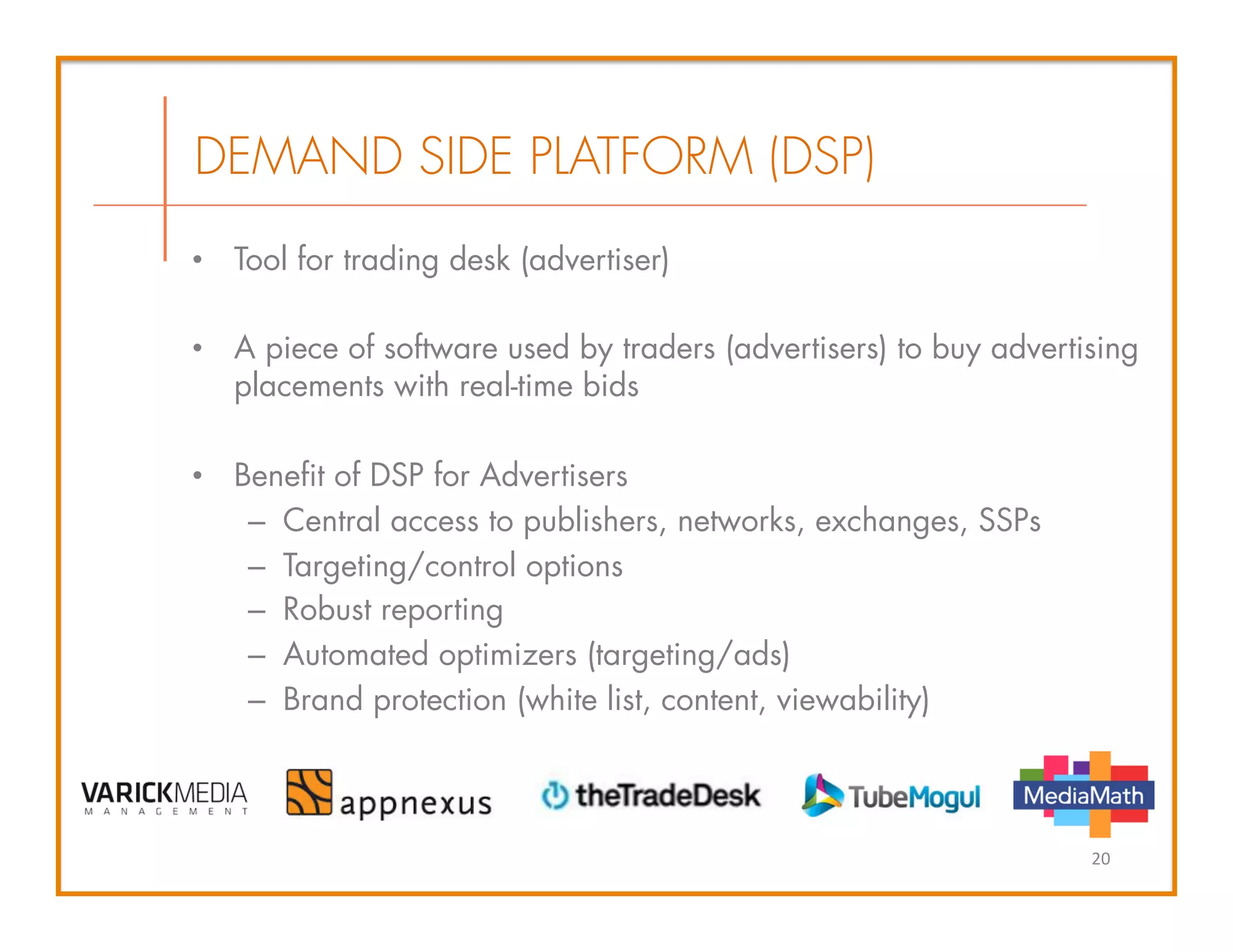 •  Tool for trading desk (advertiser)
•  A piece of software used by traders (advertisers) to buy advertising
placements with real-time bids
•  Benefit of DSP for Advertisers
–  Central access to publishers, networks, exchanges, SSPs
–  Targeting/control options
–  Robust reporting
–  Automated optimizers (targeting/ads)
–  Brand protection (white list, content, viewability)
DEMAND SIDE PLATFORM (DSP)
20	
  
 