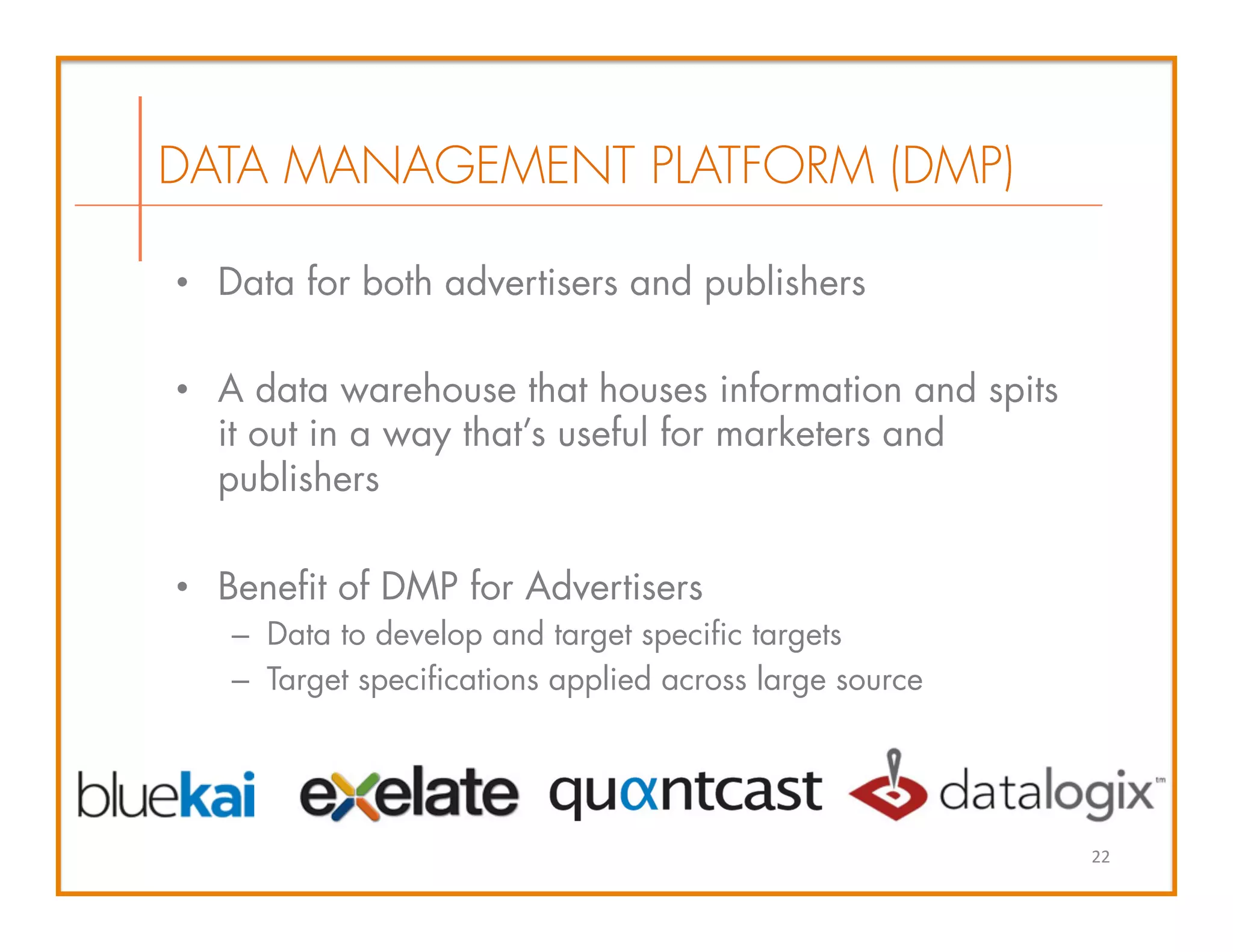 •  Data for both advertisers and publishers
•  A data warehouse that houses information and spits
it out in a way that’s useful for marketers and
publishers
•  Benefit of DMP for Advertisers
–  Data to develop and target specific targets
–  Target specifications applied across large source
DATA MANAGEMENT PLATFORM (DMP)
22	
  
 