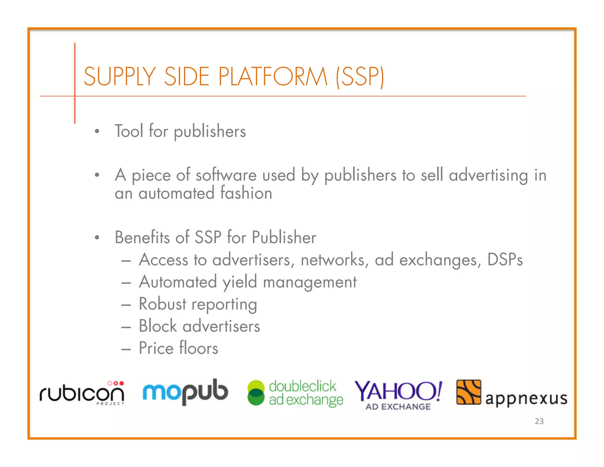 •  Tool for publishers
•  A piece of software used by publishers to sell advertising in
an automated fashion
•  Benefits of SSP for Publisher
–  Access to advertisers, networks, ad exchanges, DSPs
–  Automated yield management
–  Robust reporting
–  Block advertisers
–  Price floors
SUPPLY SIDE PLATFORM (SSP)
23	
  
 