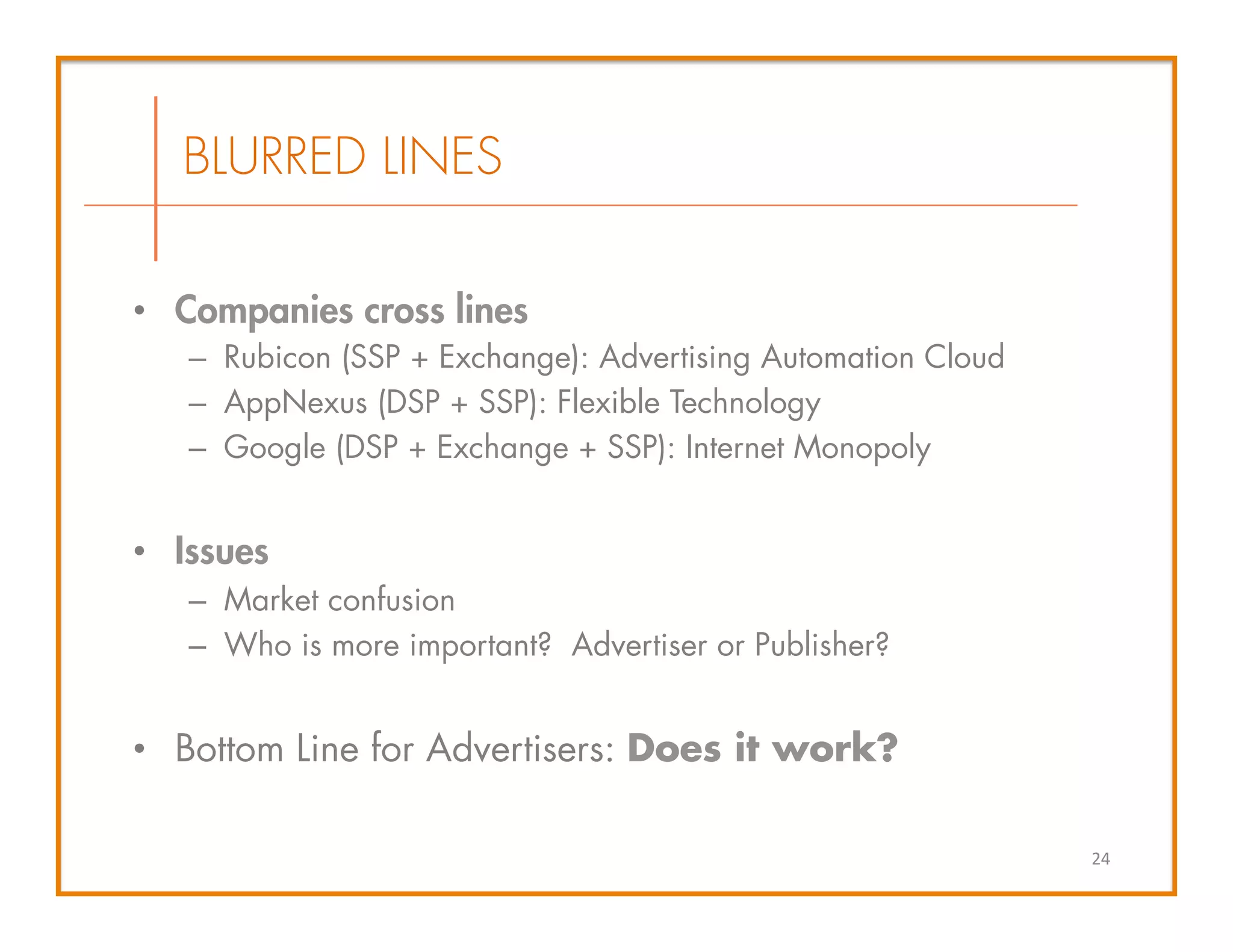 •  Companies cross lines
–  Rubicon (SSP + Exchange): Advertising Automation Cloud
–  AppNexus (DSP + SSP): Flexible Technology
–  Google (DSP + Exchange + SSP): Internet Monopoly
•  Issues
–  Market confusion
–  Who is more important? Advertiser or Publisher?
•  Bottom Line for Advertisers: Does it work?
24	
  
BLURRED LINES
 