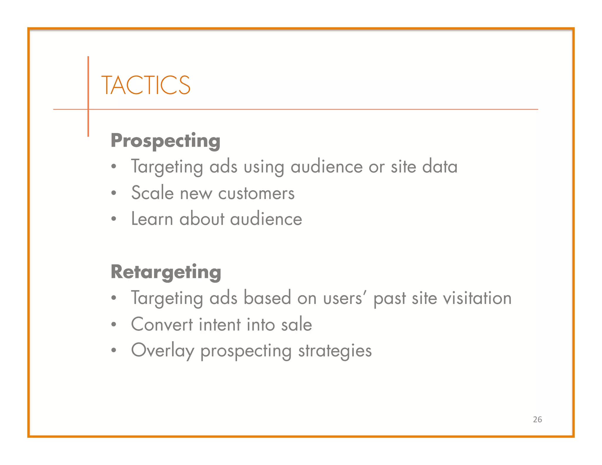 Prospecting
•  Targeting ads using audience or site data
•  Scale new customers
•  Learn about audience
Retargeting
•  Targeting ads based on users’ past site visitation
•  Convert intent into sale
•  Overlay prospecting strategies
26	
  
TACTICS
 