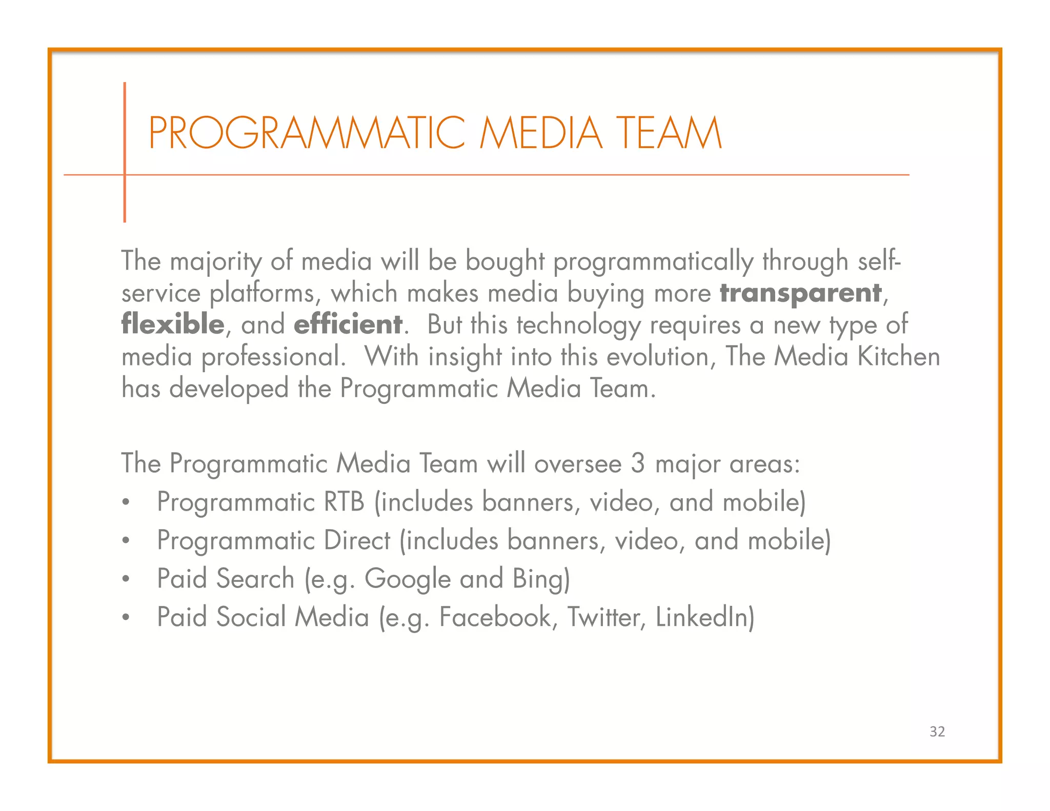 The majority of media will be bought programmatically through self-
service platforms, which makes media buying more transparent,
flexible, and efficient. But this technology requires a new type of
media professional. With insight into this evolution, The Media Kitchen
has developed the Programmatic Media Team.
The Programmatic Media Team will oversee 3 major areas:
•  Programmatic RTB (includes banners, video, and mobile)
•  Programmatic Direct (includes banners, video, and mobile)
•  Paid Search (e.g. Google and Bing)
•  Paid Social Media (e.g. Facebook, Twitter, LinkedIn)
32	
  
PROGRAMMATIC MEDIA TEAM
 