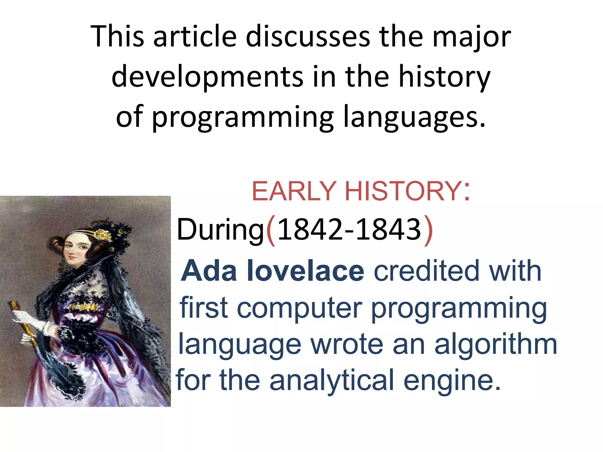 This article discusses the major
developments in the history
of programming languages.
EARLY HISTORY:
During(1842-1843)
Ada lovelace credited with
first computer programming
language wrote an algorithm
for the analytical engine.
