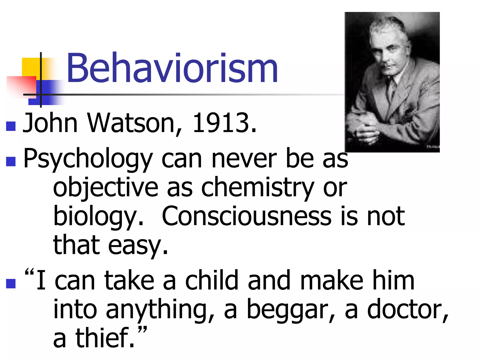 Behaviorism
 John Watson, 1913.
 Psychology can never be as
objective as chemistry or
biology. Consciousness is not
that easy.
 “I can take a child and make him
into anything, a beggar, a doctor,
a thief.”
 