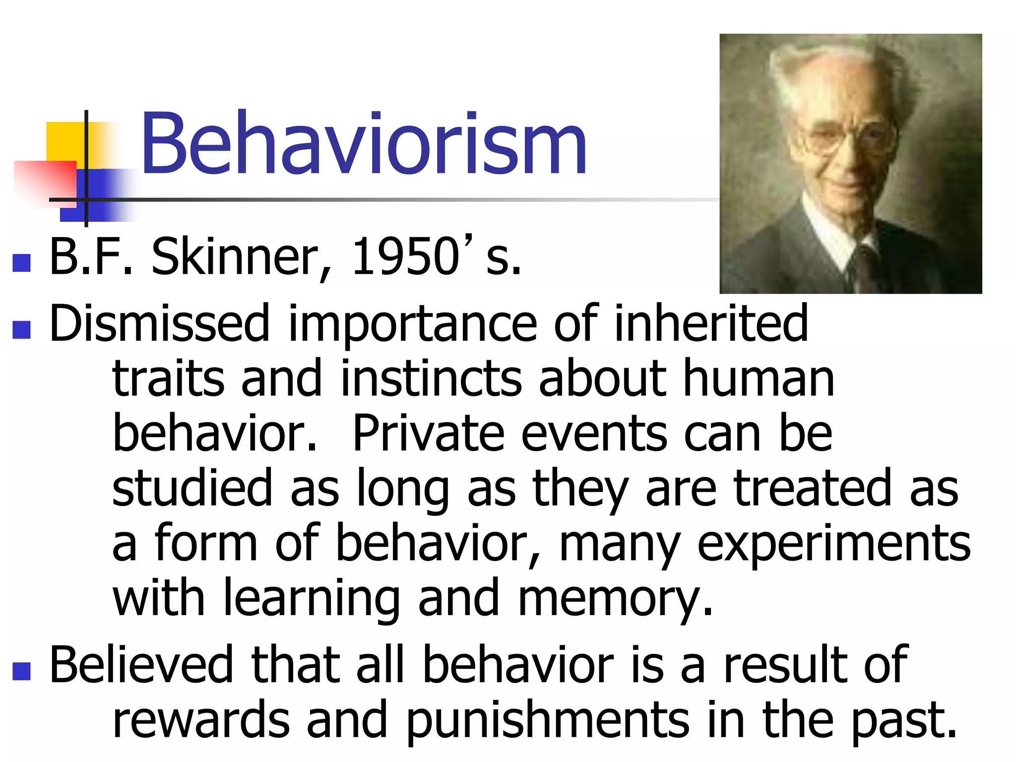 Behaviorism
 B.F. Skinner, 1950’s.
 Dismissed importance of inherited
traits and instincts about human
behavior. Private events can be
studied as long as they are treated as
a form of behavior, many experiments
with learning and memory.
 Believed that all behavior is a result of
rewards and punishments in the past.
 