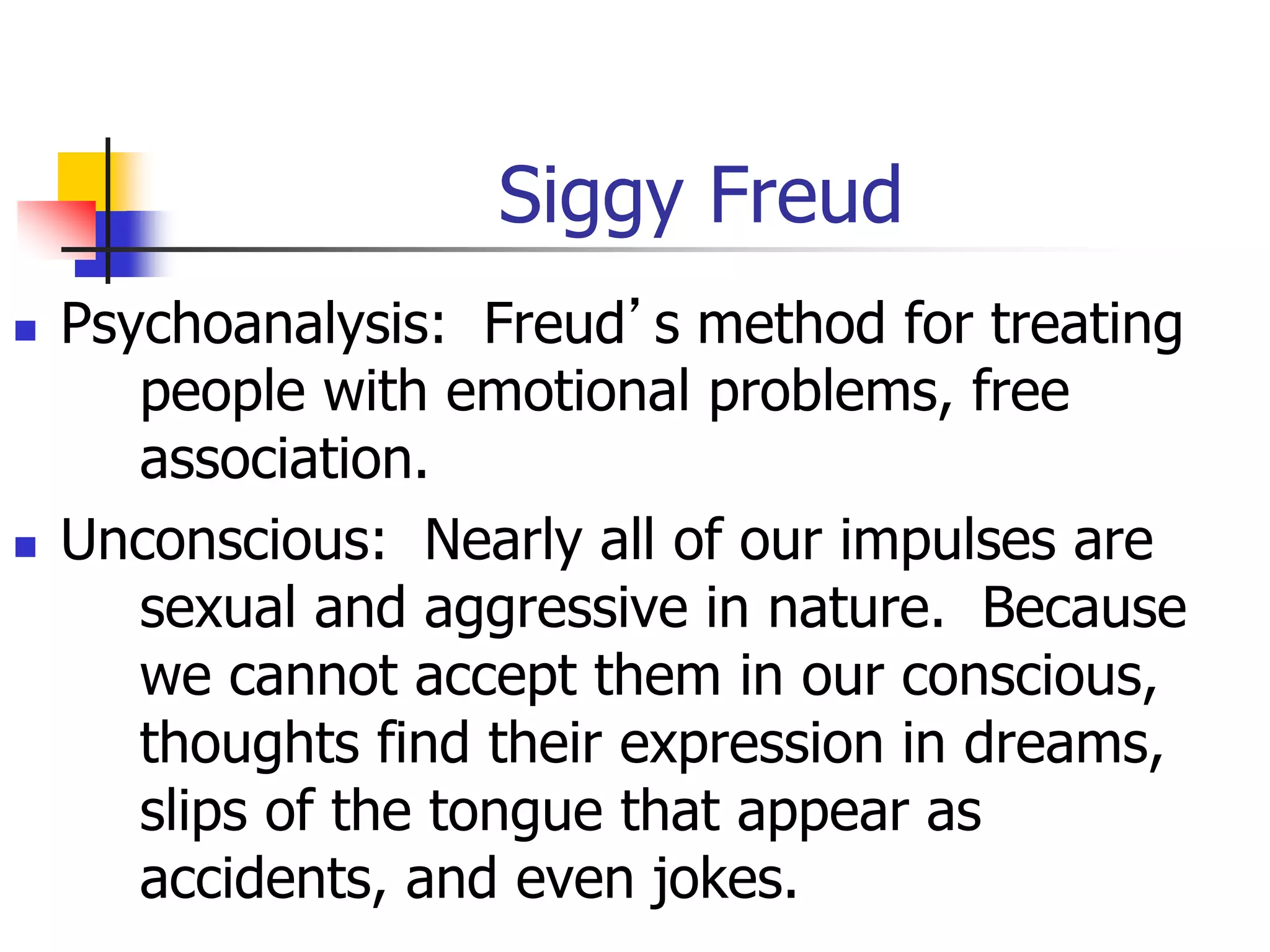 Siggy Freud
 Psychoanalysis: Freud’s method for treating
people with emotional problems, free
association.
 Unconscious: Nearly all of our impulses are
sexual and aggressive in nature. Because
we cannot accept them in our conscious,
thoughts find their expression in dreams,
slips of the tongue that appear as
accidents, and even jokes.
 