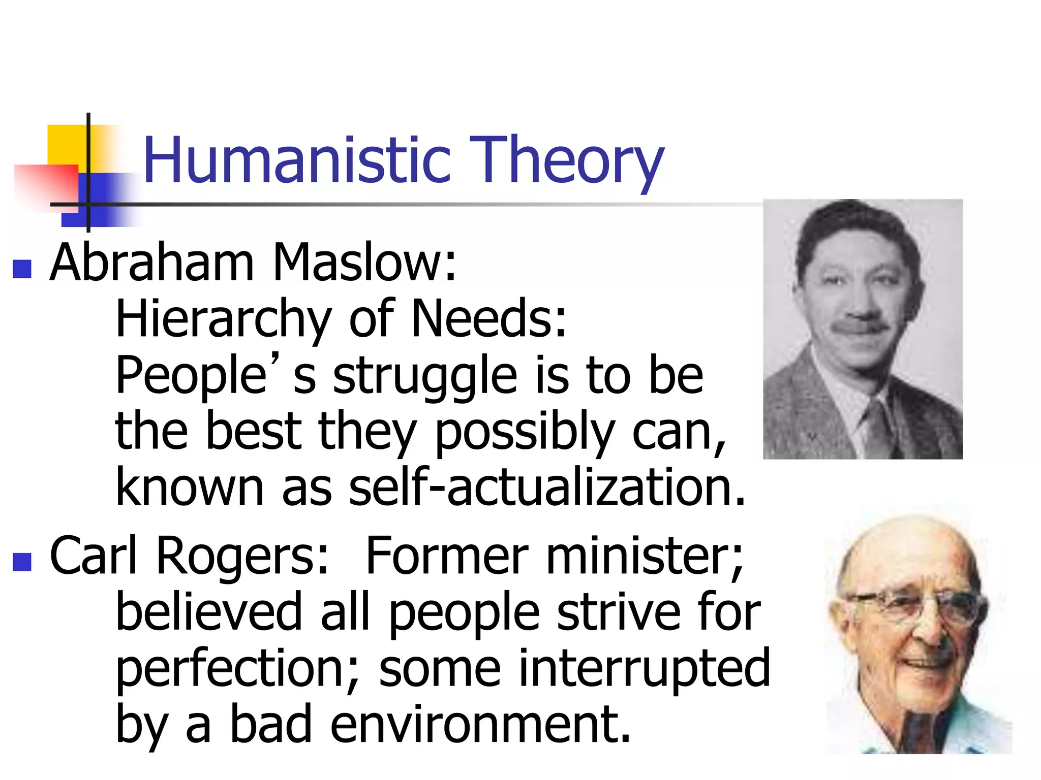 Humanistic Theory
 Abraham Maslow:
Hierarchy of Needs:
People’s struggle is to be
the best they possibly can,
known as self-actualization.
 Carl Rogers: Former minister;
believed all people strive for
perfection; some interrupted
by a bad environment.
 