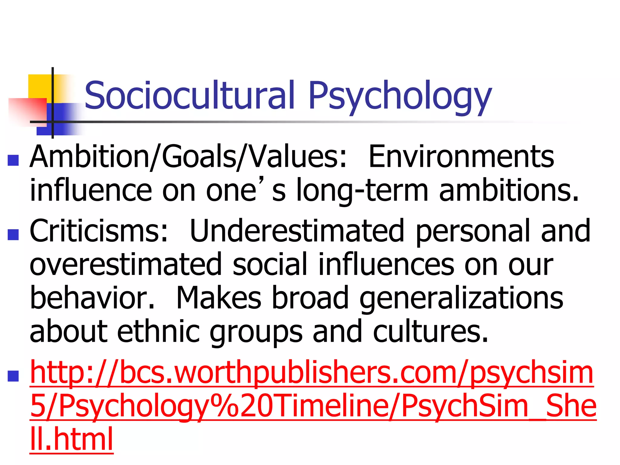 Sociocultural Psychology
 Ambition/Goals/Values: Environments
influence on one’s long-term ambitions.
 Criticisms: Underestimated personal and
overestimated social influences on our
behavior. Makes broad generalizations
about ethnic groups and cultures.
 http://bcs.worthpublishers.com/psychsim
5/Psychology%20Timeline/PsychSim_She
ll.html
 