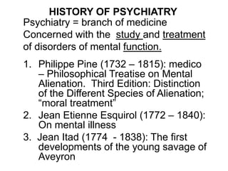 HISTORY OF PSYCHIATRY
Psychiatry = branch of medicine
Concerned with the study and treatment
of disorders of mental function.
1. Philippe Pine (1732 – 1815): medico
– Philosophical Treatise on Mental
Alienation. Third Edition: Distinction
of the Different Species of Alienation;
“moral treatment”
2. Jean Etienne Esquirol (1772 – 1840):
On mental illness
3. Jean Itad (1774 - 1838): The first
developments of the young savage of
Aveyron
 