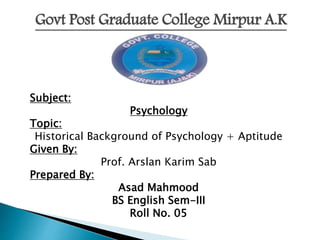 Govt Post Graduate College Mirpur A.K
Subject:
Psychology
Topic:
Historical Background of Psychology + Aptitude
Given By:
Prof. Arslan Karim Sab
Prepared By:
Asad Mahmood
BS English Sem-III
Roll No. 05
 