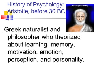 History of Psychology: 
Aristotle, before 30 BC 
Greek naturalist and 
philosopher who theorized 
about learning, memory, 
motivation, emotion, 
perception, and personality. 
 
