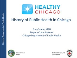 Chicago Department of Public Health




                                      History of Public Health in Chicago

                                                         Erica Salem, MPH
                                                       Deputy Commissioner
                                                Chicago Department of Public Health




                                        Rahm Emanuel                      Bechara Choucair, MD
                                        Mayor                             Commissioner
 