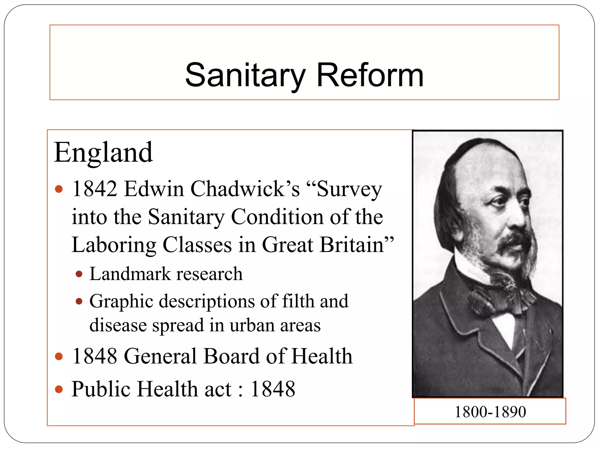 Sanitary Reform
England
 1842 Edwin Chadwick’s “Survey
into the Sanitary Condition of the
Laboring Classes in Great Britain”
 Landmark research
 Graphic descriptions of filth and
disease spread in urban areas
 1848 General Board of Health
 Public Health act : 1848
1800-1890
 