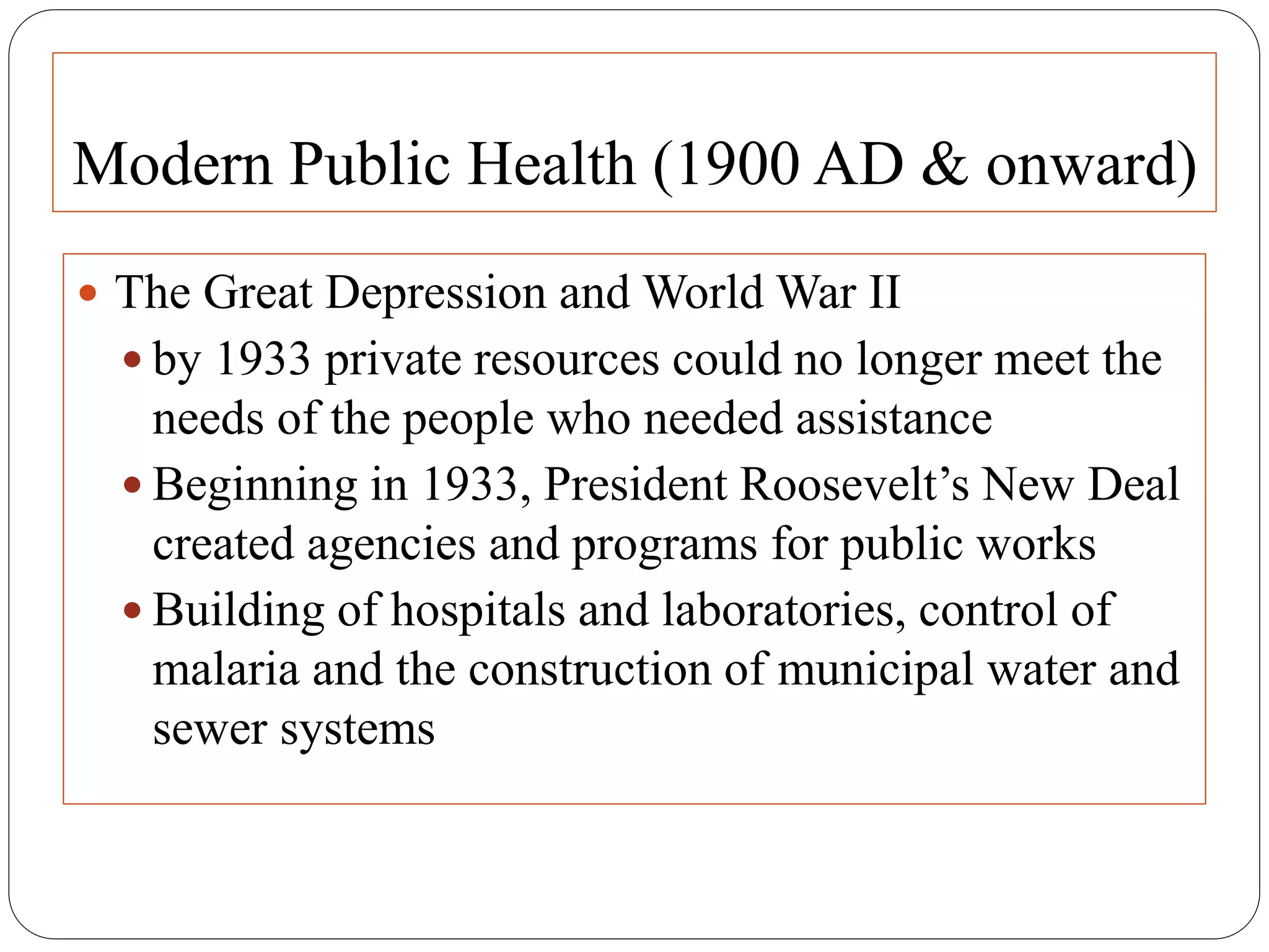 Modern Public Health (1900 AD & onward)
 The Great Depression and World War II
 by 1933 private resources could no longer meet the
needs of the people who needed assistance
 Beginning in 1933, President Roosevelt’s New Deal
created agencies and programs for public works
 Building of hospitals and laboratories, control of
malaria and the construction of municipal water and
sewer systems
 