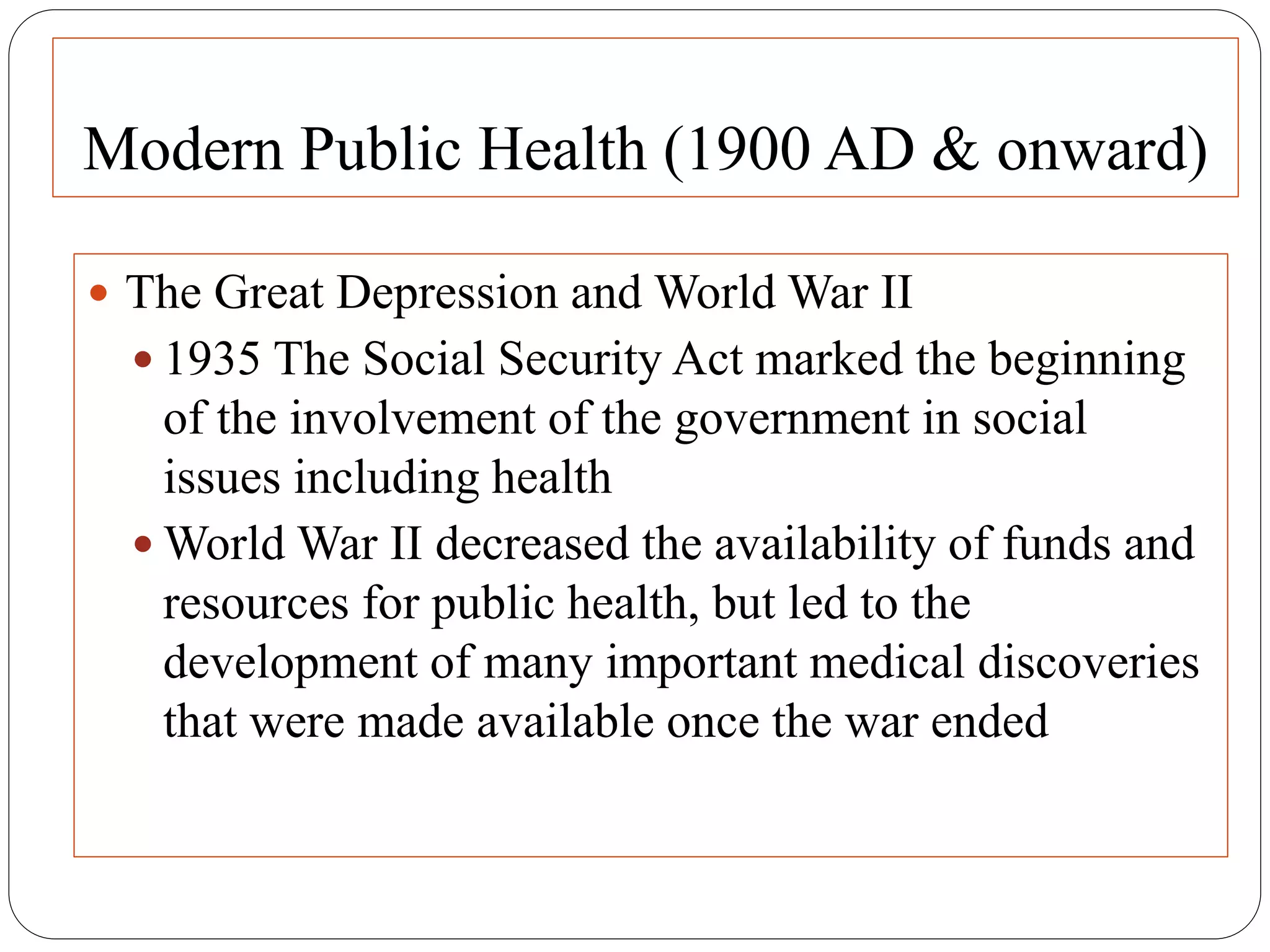 Modern Public Health (1900 AD & onward)
 The Great Depression and World War II
 1935 The Social Security Act marked the beginning
of the involvement of the government in social
issues including health
 World War II decreased the availability of funds and
resources for public health, but led to the
development of many important medical discoveries
that were made available once the war ended
 