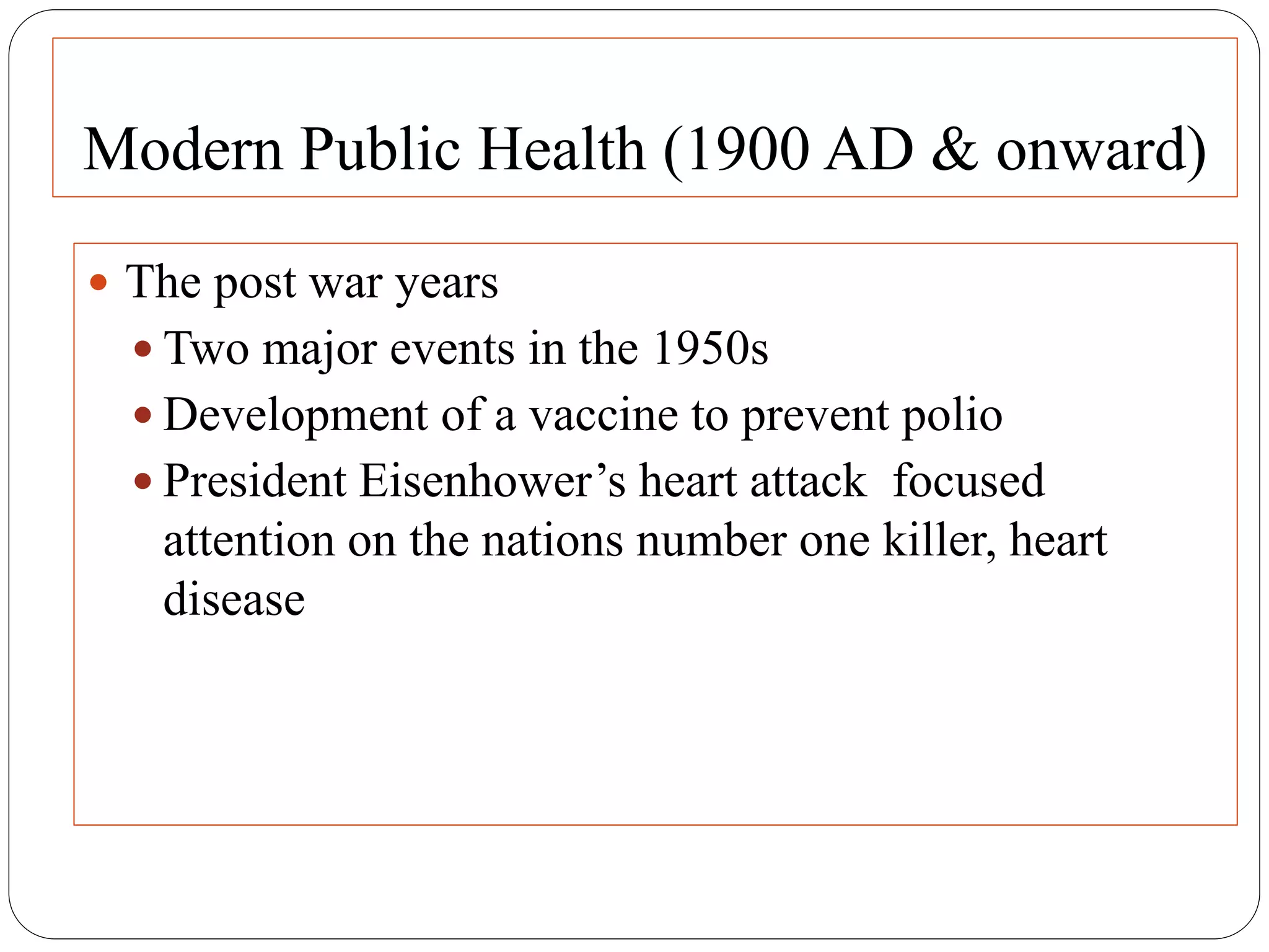 Modern Public Health (1900 AD & onward)
 The post war years
 Two major events in the 1950s
 Development of a vaccine to prevent polio
 President Eisenhower’s heart attack focused
attention on the nations number one killer, heart
disease
 