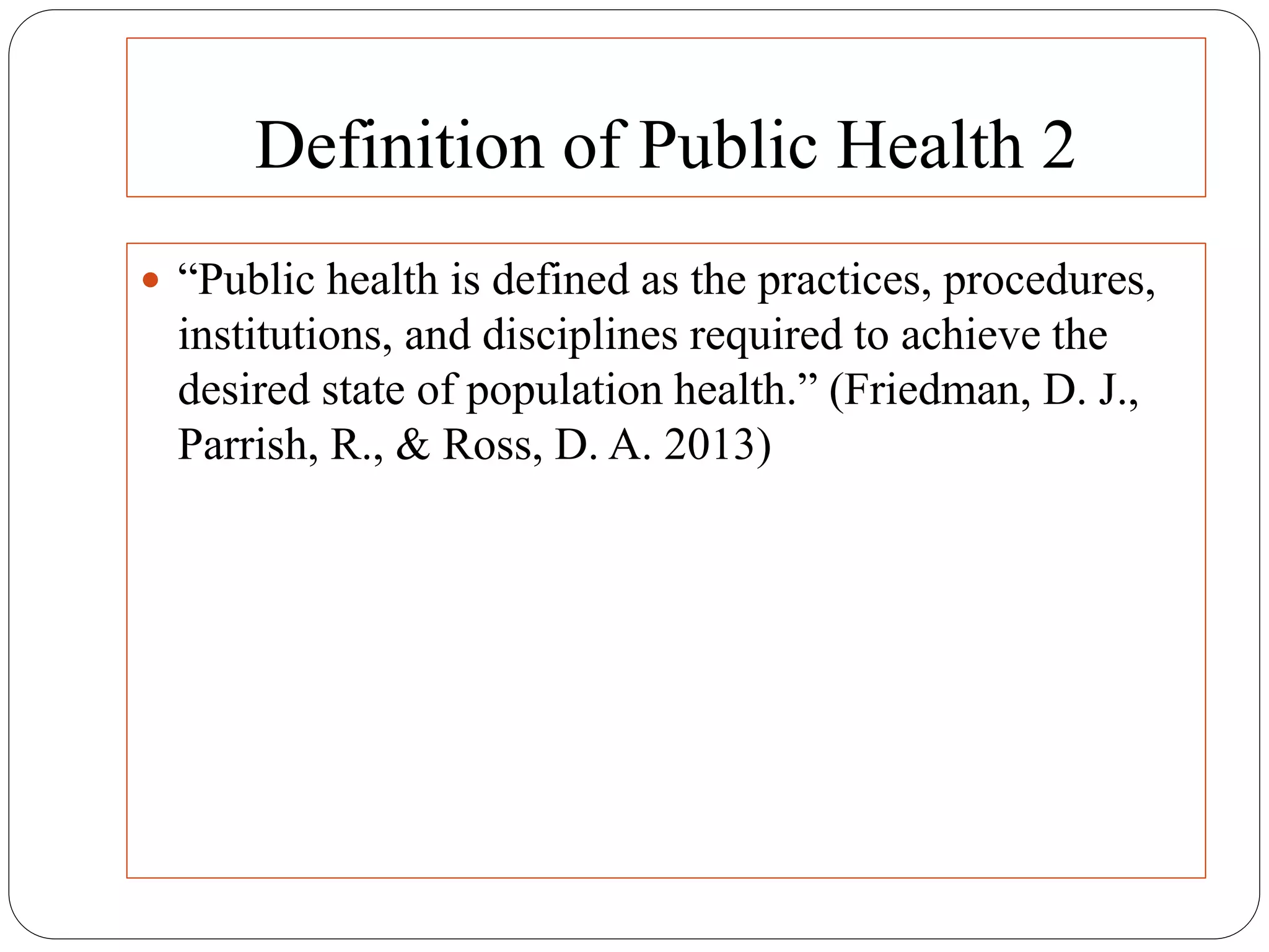 Definition of Public Health 2
 “Public health is defined as the practices, procedures,
institutions, and disciplines required to achieve the
desired state of population health.” (Friedman, D. J.,
Parrish, R., & Ross, D. A. 2013)
 