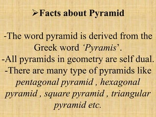 Facts about Pyramid
-The word pyramid is derived from the
Greek word ‘Pyramis’.
-All pyramids in geometry are self dual.
-There are many type of pyramids like
pentagonal pyramid , hexagonal
pyramid , square pyramid , triangular
pyramid etc.
 