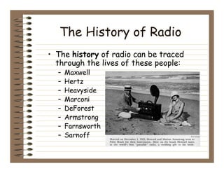 The History of Radio
• The history of radio can be traced
  through the lives of these people:
  –   Maxwell
  –   Hertz
  –   Heavyside
  –   Marconi
  –   DeForest
  –   Armstrong
  –   Farnsworth
  –   Sarnoff
 