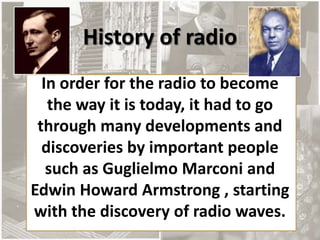 History of radio
  In order for the radio to become
   the way it is today, it had to go
 through many developments and
  discoveries by important people
   such as Guglielmo Marconi and
Edwin Howard Armstrong , starting
with the discovery of radio waves.
 