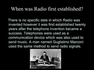 When was Radio first established?

There is no specific date in which Radio was
invented however it was first established twenty
years after the telephone invention became a
success. Telephones were used as a
communication device which was also used to
send music. A man named Guglielmo Marconi
used the same method to send radio signals.
 