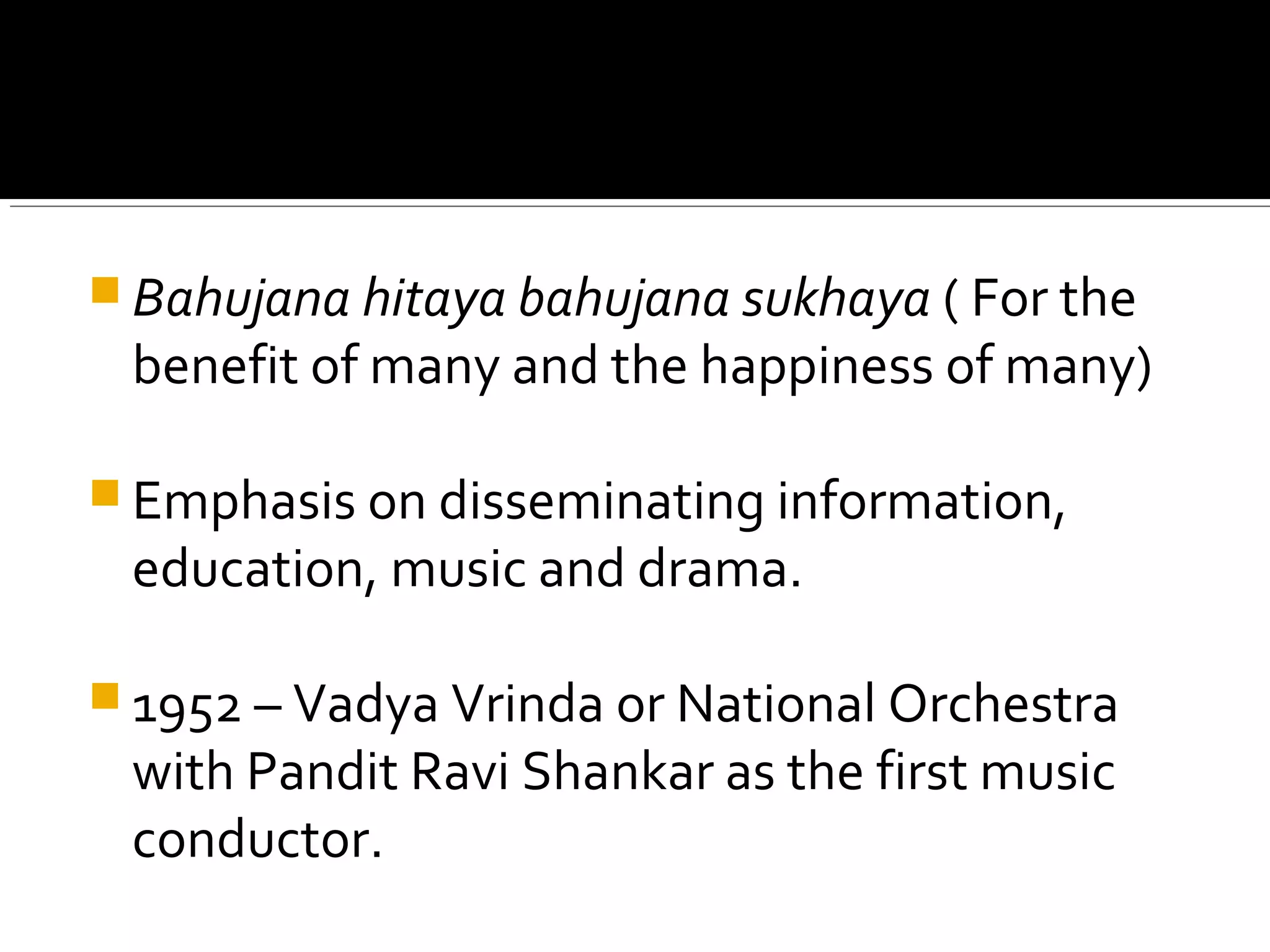  Bahujana hitaya bahujana sukhaya ( For the
benefit of many and the happiness of many)
 Emphasis on disseminating information,
education, music and drama.
 1952 – Vadya Vrinda or National Orchestra
with Pandit Ravi Shankar as the first music
conductor.
 