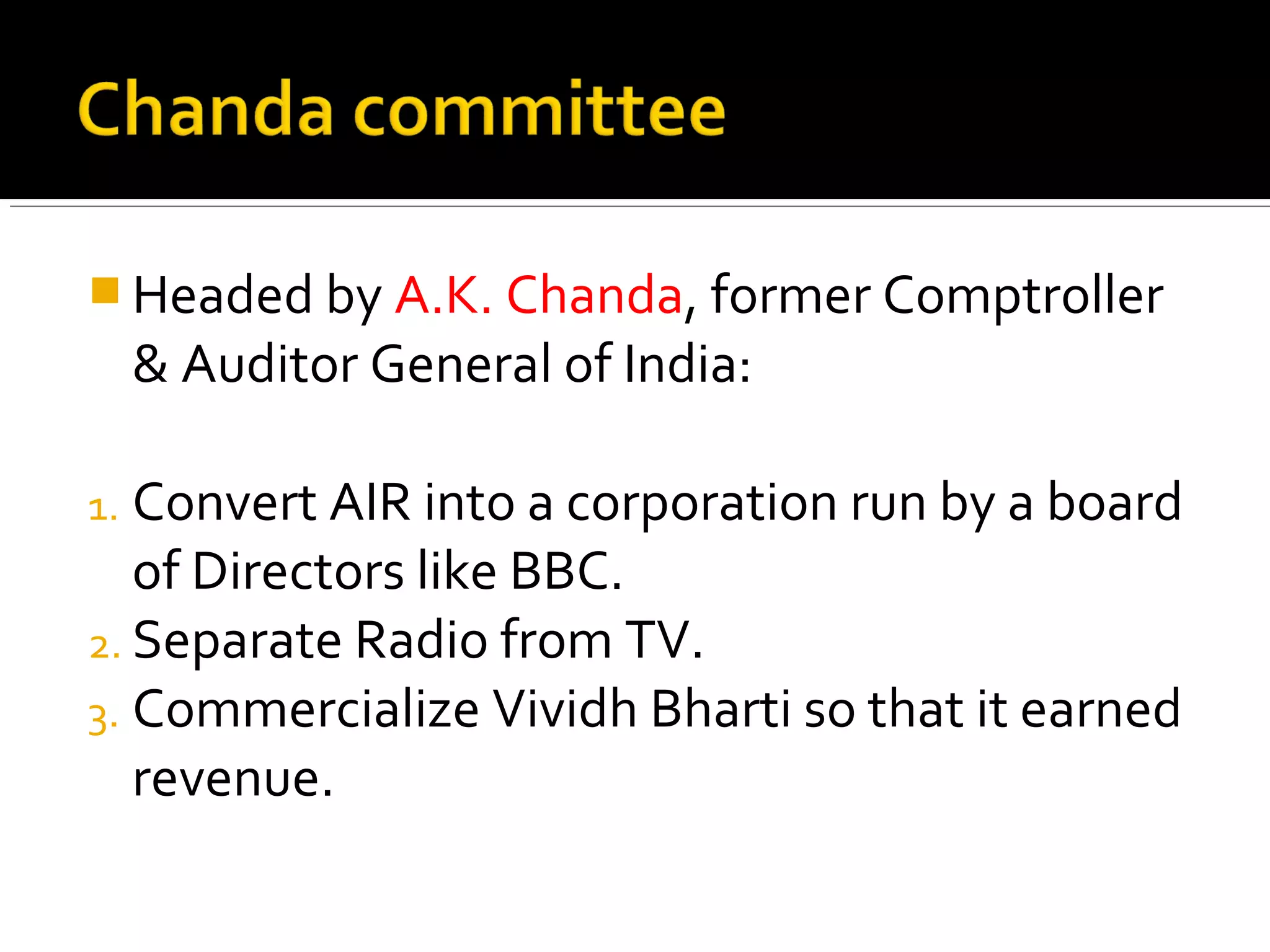  Headed by A.K. Chanda, former Comptroller
& Auditor General of India:
1. Convert AIR into a corporation run by a board
of Directors like BBC.
2. Separate Radio from TV.
3. Commercialize Vividh Bharti so that it earned
revenue.
 