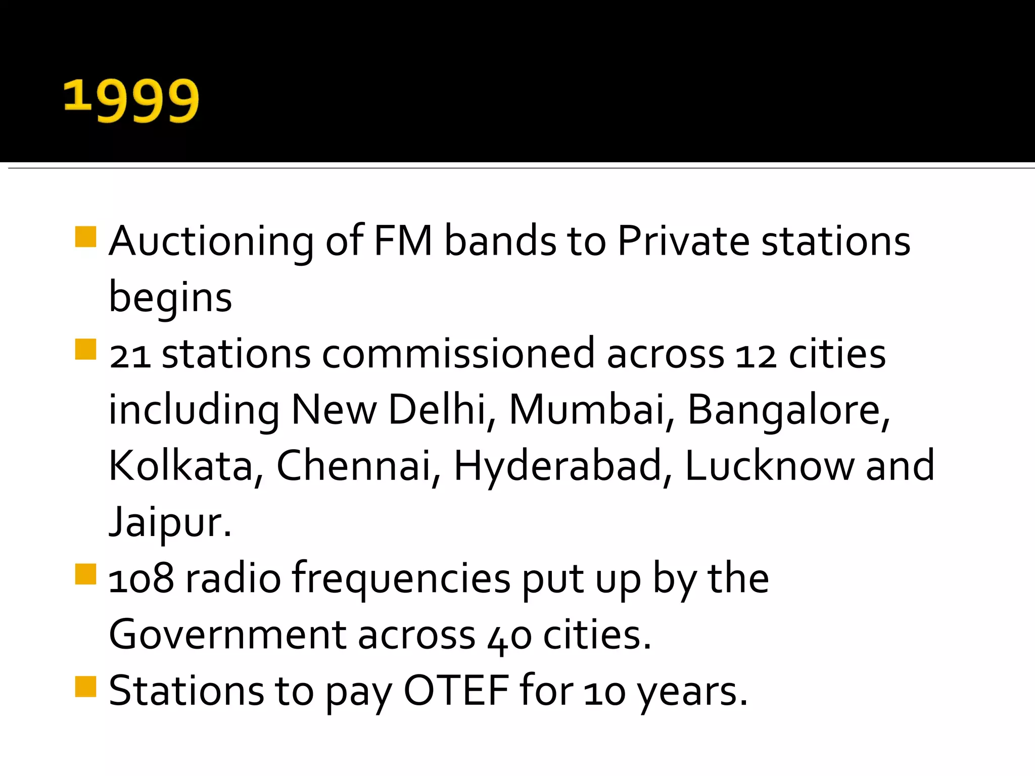  Auctioning of FM bands to Private stations
begins
 21 stations commissioned across 12 cities
including New Delhi, Mumbai, Bangalore,
Kolkata, Chennai, Hyderabad, Lucknow and
Jaipur.
 108 radio frequencies put up by the
Government across 40 cities.
 Stations to pay OTEF for 10 years.
 
