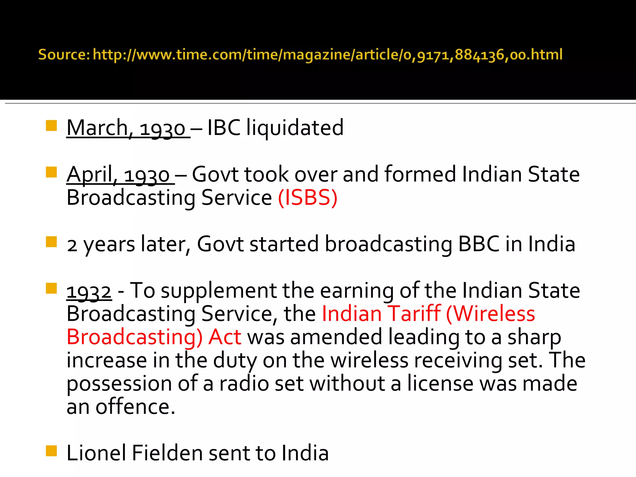 March, 1930 – IBC liquidated
 April, 1930 – Govt took over and formed Indian State
Broadcasting Service (ISBS)
 2 years later, Govt started broadcasting BBC in India
 1932 - To supplement the earning of the Indian State
Broadcasting Service, the Indian Tariff (Wireless
Broadcasting) Act was amended leading to a sharp
increase in the duty on the wireless receiving set. The
possession of a radio set without a license was made
an offence.
 Lionel Fielden sent to India
 