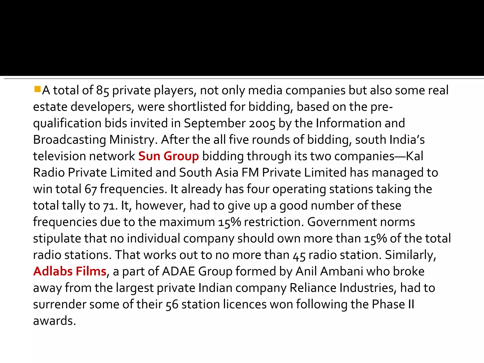 A total of 85 private players, not only media companies but also some real
estate developers, were shortlisted for bidding, based on the pre-
qualification bids invited in September 2005 by the Information and
Broadcasting Ministry. After the all five rounds of bidding, south India’s
television network Sun Group bidding through its two companies—Kal
Radio Private Limited and South Asia FM Private Limited has managed to
win total 67 frequencies. It already has four operating stations taking the
total tally to 71. It, however, had to give up a good number of these
frequencies due to the maximum 15% restriction. Government norms
stipulate that no individual company should own more than 15% of the total
radio stations. That works out to no more than 45 radio station. Similarly,
Adlabs Films, a part of ADAE Group formed by Anil Ambani who broke
away from the largest private Indian company Reliance Industries, had to
surrender some of their 56 station licences won following the Phase II
awards.
 