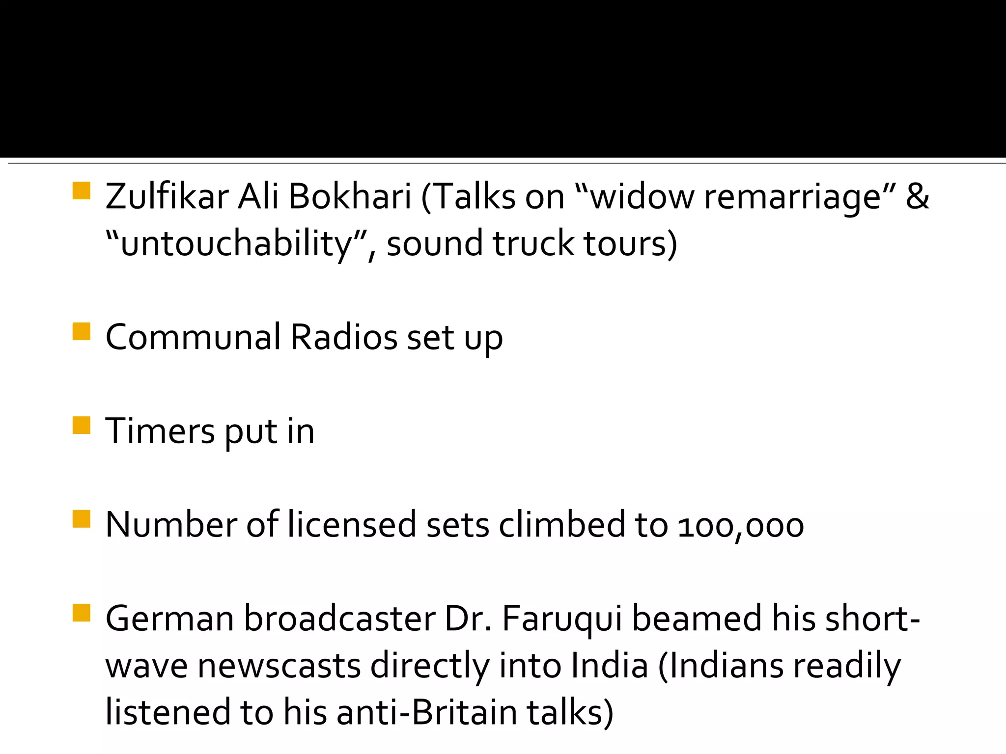  Zulfikar Ali Bokhari (Talks on “widow remarriage” &
“untouchability”, sound truck tours)
 Communal Radios set up
 Timers put in
 Number of licensed sets climbed to 100,000
 German broadcaster Dr. Faruqui beamed his short-
wave newscasts directly into India (Indians readily
listened to his anti-Britain talks)
 