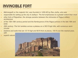 INVINCIBLE FORT
 Mehrangadh or the majestic fort, was founded in 1459 AD by Rao Jodha, who was
 responsible for setting up the city of Jodhpur. The fort emphasises to a greater extent than most
 other forts of Rajasthan, the strange paradox between the intricacies of Rajput military
architecture
 of the 15th-18th century period and the flamboyance of the Rajput princes in the late-19th and
early
 20th century. The fort rambles across a plateau on a 393 ft high hills, with numerous semi-
circular
 bastions and walls that are 121 ft high and 68 ft thick at places, 100 ft over the nearest pass,
with
 superb natural rocky defences.
 