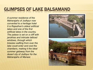 GLIMPSES OF LAKE BALSAMAND
A summer residence of the
Maharajahs of Jodhpur now
converted to a heritage hotel
It is Rajasthan's oldest artificial
lakes and one of the first
artificial lakes in the country.
The palace is set on a cliff with
jarokhas and intricate latticed
windows, through which
breezes wafting from over the
lake could enter and cool the
chambers, making it the ideal
summer getaway from the
desert city of Jodhpur for the
Maharajahs of Marwar.
 