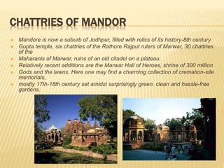 CHATTRIES OF MANDOR
 Mandore is now a suburb of Jodhpur, filled with relics of its history-8th century
 Gupta temple, six chattries of the Rathore Rajput rulers of Marwar, 30 chattries
of the
 Maharanis of Marwar, ruins of an old citadel on a plateau.
 Relatively recent additions are the Marwar Hall of Heroes, shrine of 300 million
 Gods and the lawns. Here one may find a charming collection of cremation-site
memorials,
 mostly 17th-18th century set amidst surprisingly green. clean and hassle-free
gardens.
 