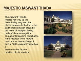 MAJESTIC JASWANT THADA
The Jaswant Thanda,
located half way up the
interminably long road that
climbs onwards to the fort, is the
traditional cremation ground of
the rulers of Jodhpur. Taking
pride of place amongst the
onrnamental gardens and chattris
is the fabulous white marble
memorial to Jaswant Singh II,
built in 1899. Jaswant Thada has
a
serene marble facade
outside,colorful interiors.
 