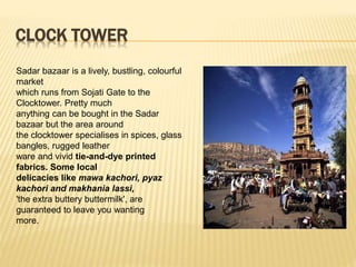 CLOCK TOWER
Sadar bazaar is a lively, bustling, colourful
market
which runs from Sojati Gate to the
Clocktower. Pretty much
anything can be bought in the Sadar
bazaar but the area around
the clocktower specialises in spices, glass
bangles, rugged leather
ware and vivid tie-and-dye printed
fabrics. Some local
delicacies like mawa kachori, pyaz
kachori and makhania lassi,
'the extra buttery buttermilk', are
guaranteed to leave you wanting
more.
 