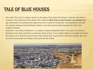 TALE OF BLUE HOUSES
 The Indian 'Sun City' of Jodhpur stands on the edge of the Great Thar Desert. It echoes with tales of
 antiquity in the emptiness of the desert. Also called the Blue City as most houses, according to an
 age-old practice' are painted with indigo blue color to ward off mosquitoes. Overlooking the city, with
 the superbly designed Umaid Bhawan Palace, is the awe-inspiring Meherangarh fort right in the
 middle of thetown.
 Brahmpuri - the colony of Brahmins - is Jodhpur's oldest residential section. For years, the homes in
 Brahmpuri have been washed in a particular shade of blue. It is an adept reflector of sunlight and keeps
 the interiors cool. Brahmins used to color their houses blue to give them a distinctive identity. But now,
 more and more people are taking to this particular tint of blue.
 