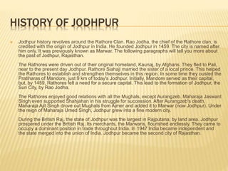 HISTORY OF JODHPUR
 Jodhpur history revolves around the Rathore Clan. Rao Jodha, the chief of the Rathore clan, is
credited with the origin of Jodhpur in India. He founded Jodhpur in 1459. The city is named after
him only. It was previously known as Marwar. The following paragraphs will tell you more about
the past of Jodhpur, Rajasthan.
The Rathores were driven out of their original homeland, Kaunaj, by Afghans. They fled to Pali,
near to the present day Jodhpur. Rathore Siahaji married the sister of a local prince. This helped
the Rathores to establish and strengthen themselves in this region. In some time they ousted the
Pratiharas of Mandore, just 9 km of today's Jodhpur. Initially, Mandore served as their capital,
but, by 1459, Rathores felt a need for a secure capital. This lead to the formation of Jodhpur, the
Sun City, by Rao Jodha.
The Rathores enjoyed good relations with all the Mughals, except Aurangzeb. Maharaja Jaswant
Singh even supported Shahjahan in his struggle for succession. After Aurangzeb's death,
Maharaja Ajit Singh drove out Mughals from Ajmer and added it to Marwar (now Jodhpur). Under
the reign of Maharaja Umed Singh, Jodhpur grew into a fine modern city.
During the British Raj, the state of Jodhpur was the largest in Rajputana, by land area. Jodhpur
prospered under the British Raj. Its merchants, the Marwaris, flourished endlessly. They came to
occupy a dominant position in trade throughout India. In 1947 India became independent and
the state merged into the union of India. Jodhpur became the second city of Rajasthan.
 