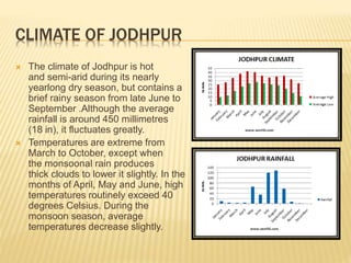 CLIMATE OF JODHPUR
 The climate of Jodhpur is hot
and semi-arid during its nearly
yearlong dry season, but contains a
brief rainy season from late June to
September .Although the average
rainfall is around 450 millimetres
(18 in), it fluctuates greatly.
 Temperatures are extreme from
March to October, except when
the monsoonal rain produces
thick clouds to lower it slightly. In the
months of April, May and June, high
temperatures routinely exceed 40
degrees Celsius. During the
monsoon season, average
temperatures decrease slightly.
 