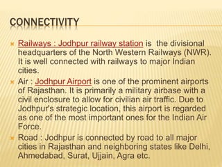 CONNECTIVITY
 Railways : Jodhpur railway station is the divisional
headquarters of the North Western Railways (NWR).
It is well connected with railways to major Indian
cities.
 Air : Jodhpur Airport is one of the prominent airports
of Rajasthan. It is primarily a military airbase with a
civil enclosure to allow for civilian air traffic. Due to
Jodhpur's strategic location, this airport is regarded
as one of the most important ones for the Indian Air
Force.
 Road : Jodhpur is connected by road to all major
cities in Rajasthan and neighboring states like Delhi,
Ahmedabad, Surat, Ujjain, Agra etc.
 