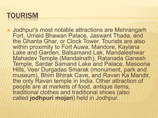 TOURISM
 Jodhpur's most notable attractions are Mehrangarh
Fort, Umaid Bhawan Palace, Jaswant Thada, and
the Ghanta Ghar, or Clock Tower. Tourists are also
within proximity to Fort Auwa, Mandore, Kaylana
Lake and Garden, Balsamand Lak, Mandaleshwar
Mahadev Temple (Mandalnath), Ratanada Ganesh
Temple, Sardar Samand Lake and Palace, Masooria
Hills, Veer Durgadas Smarak (monument, park and
museum), Bhim Bhirak Cave, and Ravan Ka Mandir,
the only Ravan temple in India. Other attraction of
people are at markets of food, antique items,
traditional clothes and traditional shoes (also
called jodhpuri mojari) held in Jodhpur.
 