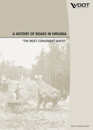 A HISTORY OF ROADS IN VIRGINIA
                                                                                                                           “THE MOST CONVENIENT WAYES”




                                                         A HISTORY OF ROADS IN VIRGINIA “THE MOST CONVENIENT WAYES”
Amherst County road today
An 850-gallon basin water fountain was installed at
the Amherst trafﬁc circle at the intersection of Route
60 and Route 29 Business in June 2006. It is the
oldest trafﬁc circle in Virginia.

The exact location of the 1910 cover photo showing
removal of wet subgrade in Amherst County is
unknown, but it is believed to be Route 60.




Produced by the
Virginia Department of Transportation
Office of Public Affairs
1401 E. Broad Street
Richmond, VA 23219
VirginiaDOT.org

©2006, Commonwealth of Virginia 5m/October 2006                                                                                                          SPECIAL CENTENNIAL EDITION
 