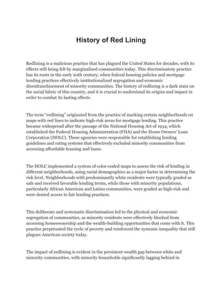 History of Red Lining
Redlining is a malicious practice that has plagued the United States for decades, with its
effects still being felt by marginalized communities today. This discriminatory practice
has its roots in the early 20th century, when federal housing policies and mortgage
lending practices effectively institutionalized segregation and economic
disenfranchisement of minority communities. The history of redlining is a dark stain on
the social fabric of this country, and it is crucial to understand its origins and impact in
order to combat its lasting effects.
The term “redlining” originated from the practice of marking certain neighborhoods on
maps with red lines to indicate high-risk areas for mortgage lending. This practice
became widespread after the passage of the National Housing Act of 1934, which
established the Federal Housing Administration (FHA) and the Home Owners’ Loan
Corporation (HOLC). These agencies were responsible for establishing lending
guidelines and rating systems that effectively excluded minority communities from
accessing affordable housing and loans.
The HOLC implemented a system of color-coded maps to assess the risk of lending in
different neighborhoods, using racial demographics as a major factor in determining the
risk level. Neighborhoods with predominantly white residents were typically graded as
safe and received favorable lending terms, while those with minority populations,
particularly African American and Latino communities, were graded as high-risk and
were denied access to fair lending practices.
This deliberate and systematic discrimination led to the physical and economic
segregation of communities, as minority residents were effectively blocked from
accessing homeownership and the wealth-building opportunities that come with it. This
practice perpetuated the cycle of poverty and reinforced the systemic inequality that still
plagues American society today.
The impact of redlining is evident in the persistent wealth gap between white and
minority communities, with minority households significantly lagging behind in
 