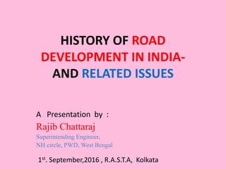 HISTORY OF ROAD
DEVELOPMENT IN INDIA-
AND RELATED ISSUES
A Presentation by :
Rajib Chattaraj
Superintending Engineer,
NH circle, PWD, West Bengal
1st. September,2016 , R.A.S.T.A, Kolkata
 