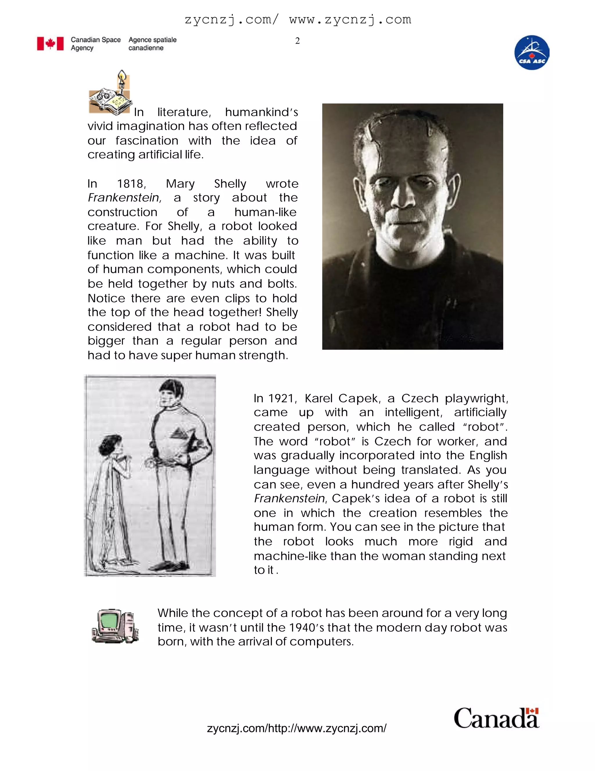 zycnzj.com/ www.zycnzj.com
                                     2




        In literature, humankind’s
vivid imagination has often reflected
our fascination with the idea of
creating artificial life.

In   1818,     Mary    Shelly   wrote
Frankenstein, a story about the
construction    of    a   human-like
creature. For Shelly, a robot looked
like man but had the ability to
function like a machine. It was built
of human components, which could
be held together by nuts and bolts.
Notice there are even clips to hold
the top of the head together! Shelly
considered that a robot had to be
bigger than a regular person and
had to have super human strength.


                             In 1921, Karel Capek, a Czech playwright,
                             came up with an intelligent, artificially
                             created person, which he called “robot”.
                             The word “robot” is Czech for worker, and
                             was gradually incorporated into the English
                             language without being translated. As you
                             can see, even a hundred years after Shelly’s
                             Frankenstein, Capek’s idea of a robot is still
                             one in which the creation resembles the
                             human form. You can see in the picture that
                             the robot looks much more rigid and
                             machine-like than the woman standing next
                             to it .


            While the concept of a robot has been around for a very long
            time, it wasn’t until the 1940’s that the modern day robot was
            born, with the arrival of computers.




                     zycnzj.com/http://www.zycnzj.com/
 