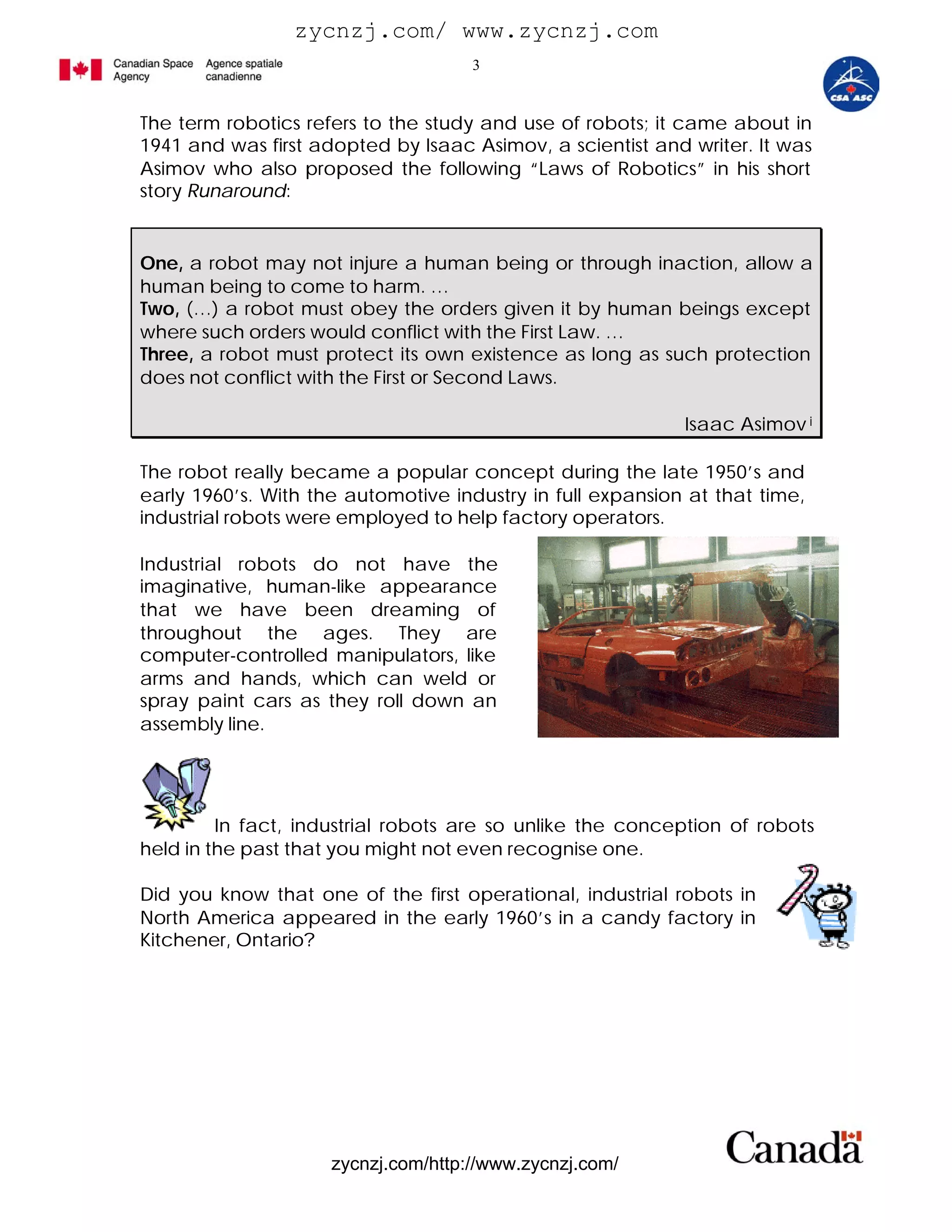 zycnzj.com/ www.zycnzj.com
                                     3


The term robotics refers to the study and use of robots; it came about in
1941 and was first adopted by Isaac Asimov, a scientist and writer. It was
Asimov who also proposed the following “Laws of Robotics” in his short
story Runaround:


One, a robot may not injure a human being or through inaction, allow a
human being to come to harm. …
Two, (…) a robot must obey the orders given it by human beings except
where such orders would conflict with the First Law. …
Three, a robot must protect its own existence as long as such protection
does not conflict with the First or Second Laws.

                                                            Isaac Asimov i

The robot really became a popular concept during the late 1950’s and
early 1960’s. With the automotive industry in full expansion at that time,
industrial robots were employed to help factory operators.

Industrial robots do not have the
imaginative, human-like appearance
that we have been dreaming of
throughout the ages. They are
computer-controlled manipulators, like
arms and hands, which can weld or
spray paint cars as they roll down an
assembly line.




         In fact, industrial robots are so unlike the conception of robots
held in the past that you might not even recognise one.

Did you know that one of the first operational, industrial robots in
North America appeared in the early 1960’s in a candy factory in
Kitchener, Ontario?




                     zycnzj.com/http://www.zycnzj.com/
 