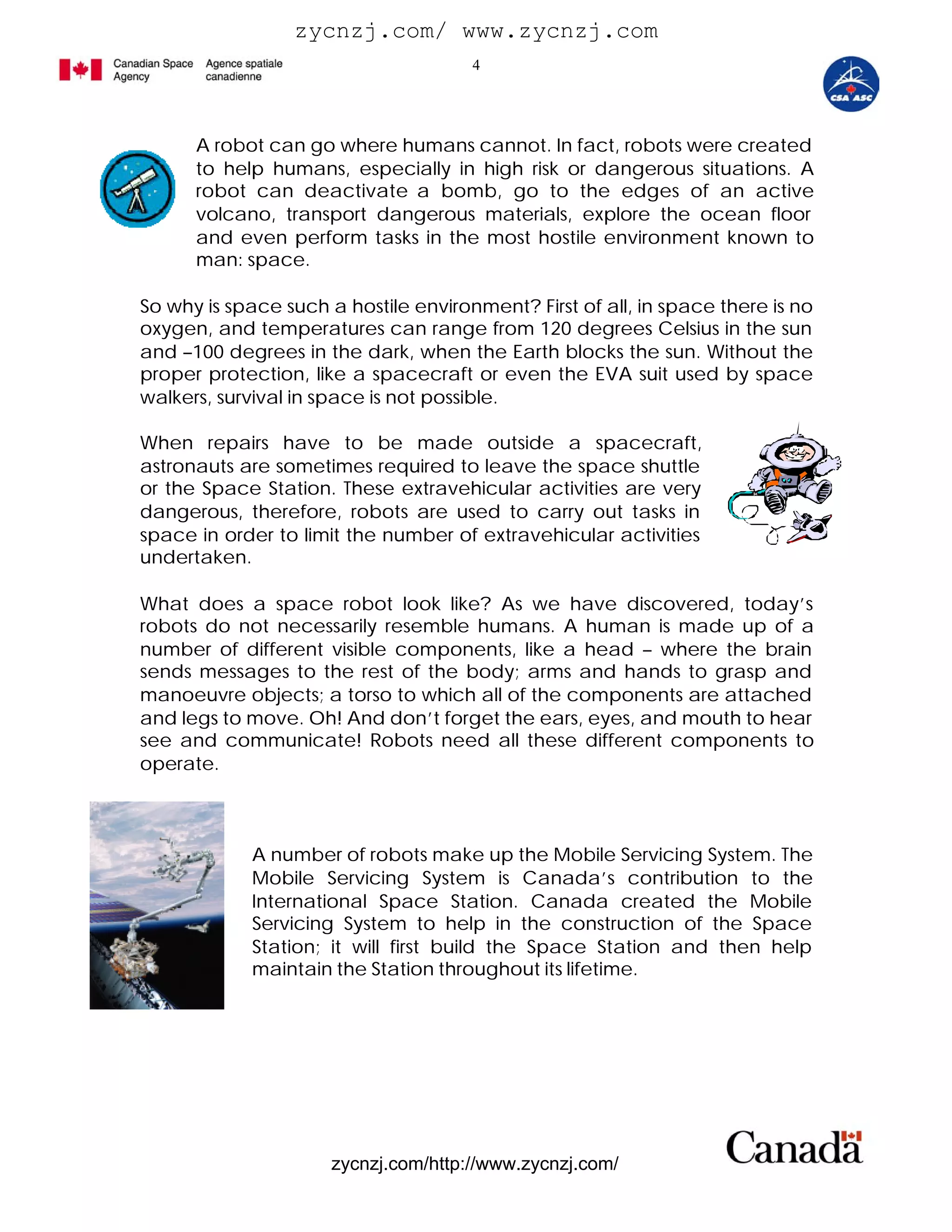 zycnzj.com/ www.zycnzj.com
                                      4




      A robot can go where humans cannot. In fact, robots were created
      to help humans, especially in high risk or dangerous situations. A
      robot can deactivate a bomb, go to the edges of an active
      volcano, transport dangerous materials, explore the ocean floor
      and even perform tasks in the most hostile environment known to
      man: space.

So why is space such a hostile environment? First of all, in space there is no
oxygen, and temperatures can range from 120 degrees Celsius in the sun
and –100 degrees in the dark, when the Earth blocks the sun. Without the
proper protection, like a spacecraft or even the EVA suit used by space
walkers, survival in space is not possible.

When repairs have to be made outside a spacecraft,
astronauts are sometimes required to leave the space shuttle
or the Space Station. These extravehicular activities are very
dangerous, therefore, robots are used to carry out tasks in
space in order to limit the number of extravehicular activities
undertaken.

What does a space robot look like? As we have discovered, today’s
robots do not necessarily resemble humans. A human is made up of a
number of different visible components, like a head – where the brain
sends messages to the rest of the body; arms and hands to grasp and
manoeuvre objects; a torso to which all of the components are attached
and legs to move. Oh! And don’t forget the ears, eyes, and mouth to hear
see and communicate! Robots need all these different components to
operate.



            A number of robots make up the Mobile Servicing System. The
            Mobile Servicing System is Canada’s contribution to the
            International Space Station. Canada created the Mobile
            Servicing System to help in the construction of the Space
            Station; it will first build the Space Station and then help
            maintain the Station throughout its lifetime.




                      zycnzj.com/http://www.zycnzj.com/
 