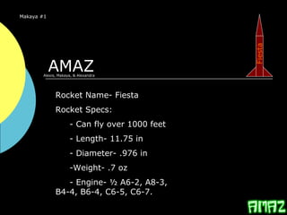 AMAZ
Makaya #1
Rocket Name- Fiesta
Rocket Specs:
- Can fly over 1000 feet
- Length- 11.75 in
- Diameter- .976 in
-Weight- .7 oz
- Engine- ½ A6-2, A8-3,
B4-4, B6-4, C6-5, C6-7.
Alexis, Makaya, & Alexandra
Fiesta
 