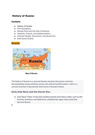 History of Russia:
Content:
● History of Russia
● The Varangians.
● Mongol Rule and the Rise of Moscow
● Tsardom, Empire, and Westernization.
● Imperial Russia, Revolution, and Soviet Era
● Post-Soviet Russia
Russia
Map of Russia
The history of Russia is a vast and diverse narrative that spans centuries,
encompassing various political, social, and cultural transformations. Here is a
concise overview of key periods and events in Russian history:
Early East Slavs and the Kievan Rus.
● East Slavic Tribes: In the early medieval period, East Slavic tribes, such as the
Krivichs, Drevlians, and Radimichs, inhabited the region that would later
become Russia.
●
 