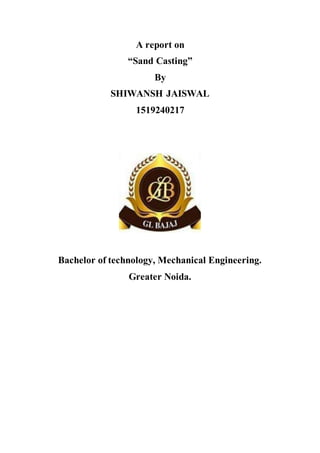 A report on
“Sand Casting”
By
SHIWANSH JAISWAL
1519240217
Bachelor of technology, Mechanical Engineering.
Greater Noida.
 